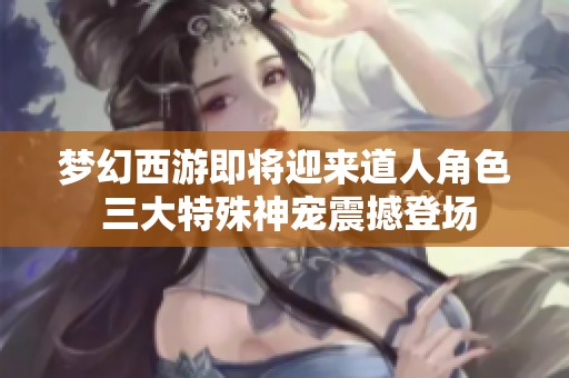 夢幻西游即將迎來道人角色 三大特殊神寵震撼登場