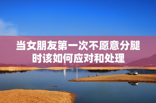 當女朋友第一次不愿意分腿時該如何應對和處理