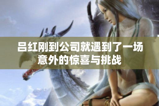 呂紅剛到公司就遇到了一場意外的驚喜與挑戰