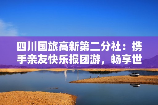 四川國旅高新第二分社：攜手親友快樂報團游，暢享世界美好時光