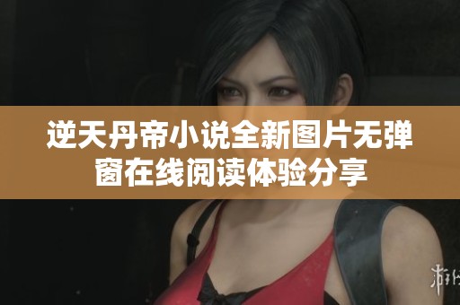 逆天丹帝小說全新圖片無彈窗在線閱讀體驗分享