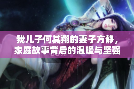 我兒子何其翔的妻子方靜，家庭故事背后的溫暖與堅(jiān)強(qiáng)