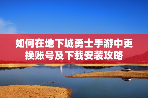 如何在地下城勇士手游中更換賬號及下載安裝攻略