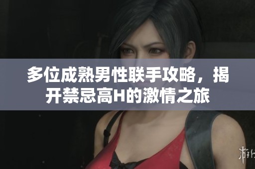 多位成熟男性聯(lián)手攻略，揭開禁忌高H的激情之旅