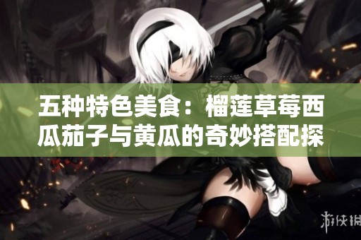 五種特色美食：榴蓮草莓西瓜茄子與黃瓜的奇妙搭配探秘
