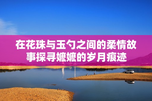 在花珠與玉勺之間的柔情故事探尋嬤嬤的歲月痕跡