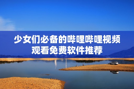 少女們必備的嗶哩嗶哩視頻觀看免費軟件推薦