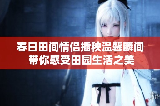 春日田間情侶插秧溫馨瞬間 帶你感受田園生活之美