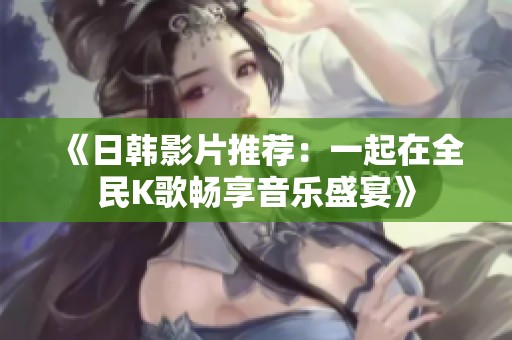 《日韓影片推薦：一起在全民K歌暢享音樂盛宴》