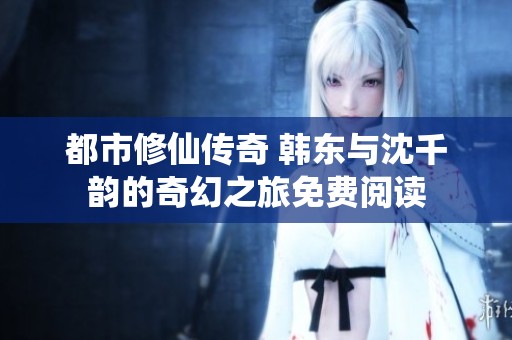 都市修仙傳奇 韓東與沈千韻的奇幻之旅免費閱讀