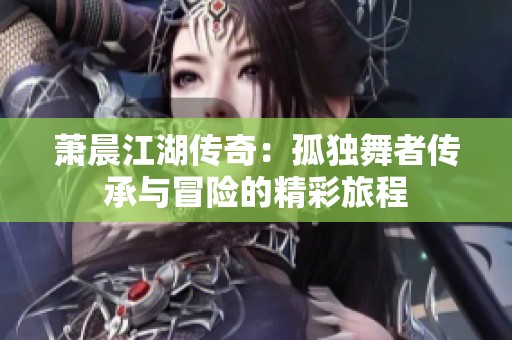 蕭晨江湖傳奇：孤獨舞者傳承與冒險的精彩旅程