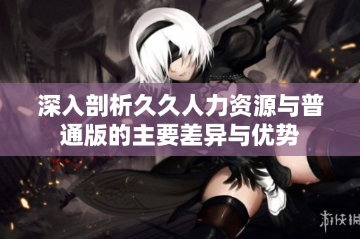 深入剖析久久人力資源與普通版的主要差異與優(yōu)勢