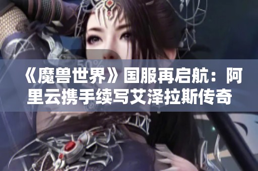 《魔獸世界》國服再啟航：阿里云攜手續寫艾澤拉斯傳奇之旅