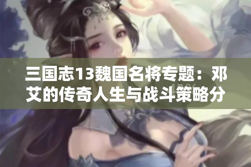 三國志13魏國名將專題：鄧艾的傳奇人生與戰斗策略分析