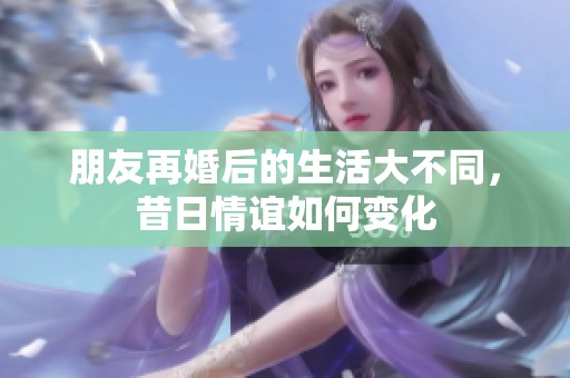 朋友再婚后的生活大不同，昔日情誼如何變化