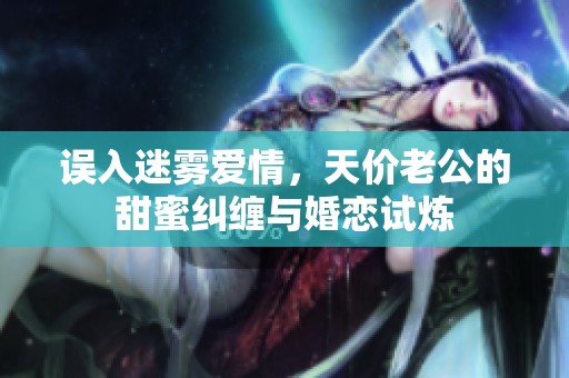 誤入迷霧愛情，天價老公的甜蜜糾纏與婚戀試煉