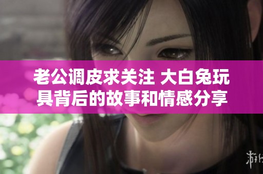 老公調皮求關注 大白兔玩具背后的故事和情感分享