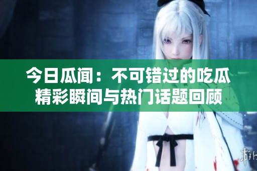今日瓜聞：不可錯過的吃瓜精彩瞬間與熱門話題回顧
