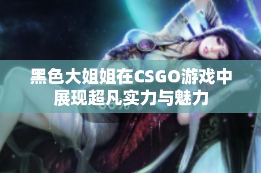 黑色大姐姐在CSGO游戲中展現超凡實力與魅力