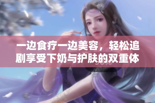 一邊食療一邊美容，輕松追劇享受下奶與護膚的雙重體驗