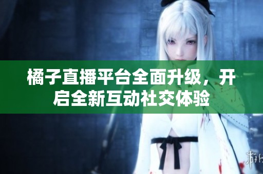 橘子直播平臺全面升級，開啟全新互動社交體驗