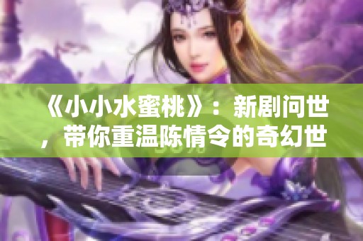 《小小水蜜桃》：新劇問世，帶你重溫陳情令的奇幻世界