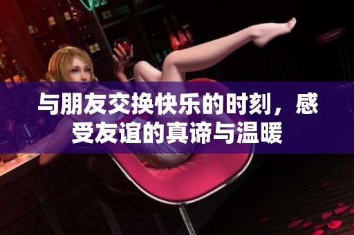 與朋友交換快樂的時刻，感受友誼的真諦與溫暖