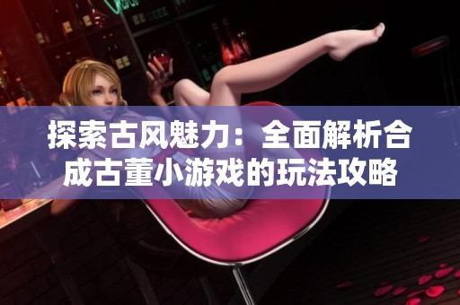 探索古風魅力：全面解析合成古董小游戲的玩法攻略