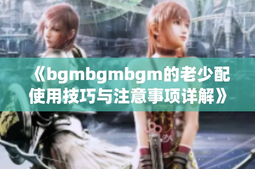 《bgmbgmbgm的老少配使用技巧與注意事項詳解》