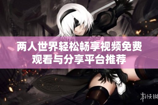 兩人世界輕松暢享視頻免費觀看與分享平臺推薦