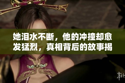 她淚水不斷，他的沖撞卻愈發(fā)猛烈，真相背后的故事揭秘