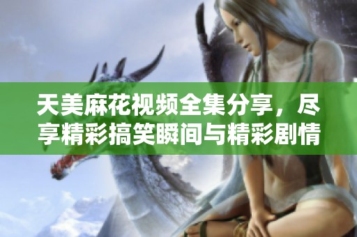 天美麻花視頻全集分享，盡享精彩搞笑瞬間與精彩劇情