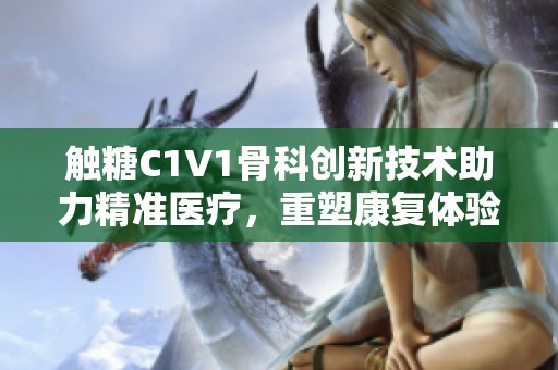 觸糖C1V1骨科創新技術助力精準醫療，重塑康復體驗