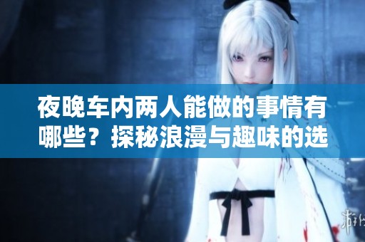 夜晚車內兩人能做的事情有哪些？探秘浪漫與趣味的選擇