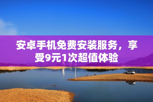 安卓手機(jī)免費(fèi)安裝服務(wù)，享受9元1次超值體驗(yàn)