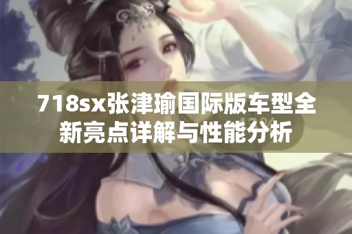 718sx張津瑜國際版車型全新亮點(diǎn)詳解與性能分析