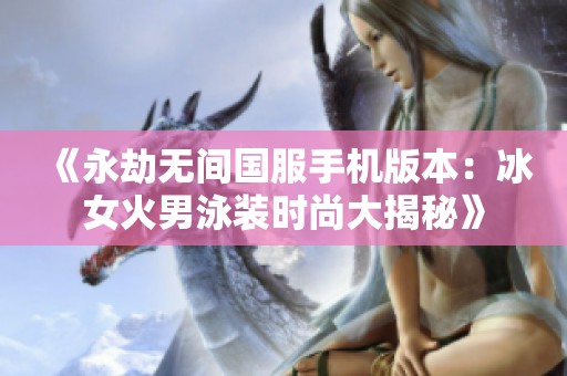 《永劫無間國服手機版本：冰女火男泳裝時尚大揭秘》