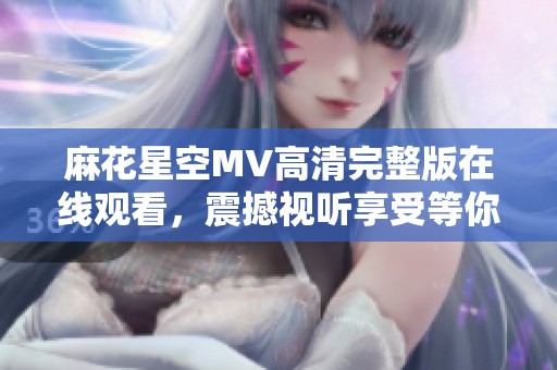 麻花星空MV高清完整版在線觀看，震撼視聽享受等你來體驗