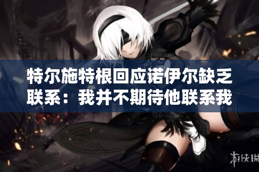 特爾施特根回應(yīng)諾伊爾缺乏聯(lián)系：我并不期待他聯(lián)系我
