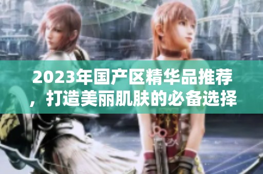 2023年國產(chǎn)區(qū)精華品推薦，打造美麗肌膚的必備選擇