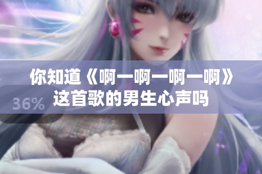 你知道《啊一啊一啊一啊》這首歌的男生心聲嗎