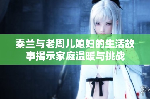 秦蘭與老周兒媳婦的生活故事揭示家庭溫暖與挑戰