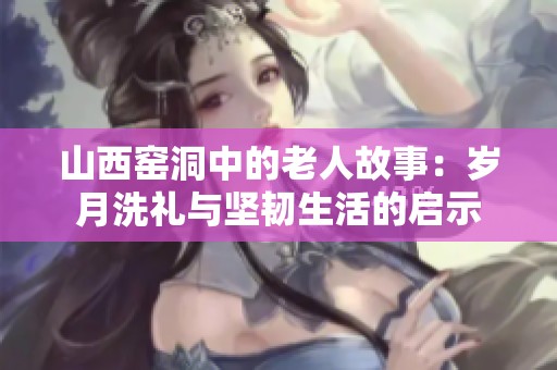 山西窯洞中的老人故事：歲月洗禮與堅韌生活的啟示