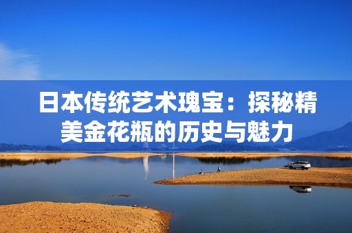 日本傳統(tǒng)藝術瑰寶：探秘精美金花瓶的歷史與魅力