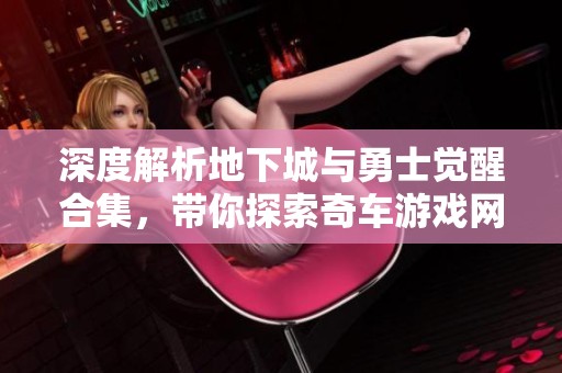 深度解析地下城與勇士覺醒合集，帶你探索奇車游戲網的精彩內容