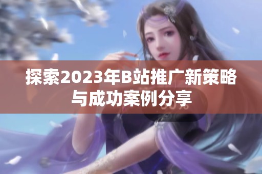 探索2023年B站推廣新策略與成功案例分享