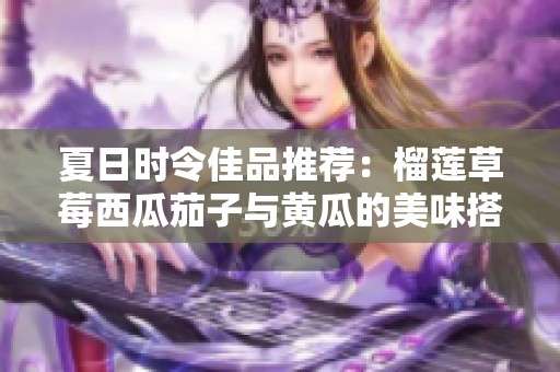 夏日時令佳品推薦：榴蓮草莓西瓜茄子與黃瓜的美味搭配