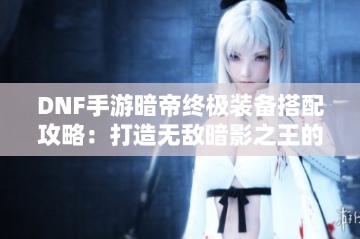 DNF手游暗帝終極裝備搭配攻略：打造無敵暗影之王的秘籍分享