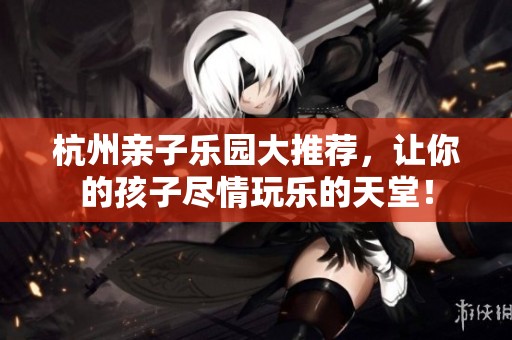 杭州親子樂園大推薦，讓你的孩子盡情玩樂的天堂！