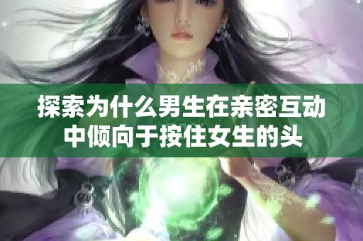 探索為什么男生在親密互動中傾向于按住女生的頭